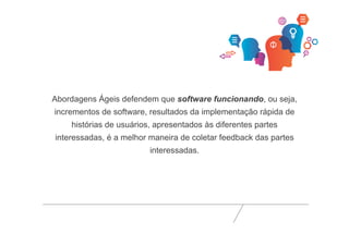 Abordagens Ágeis defendem que software funcionando, ou seja, 
incrementos de software, resultados da implementação rápida de 
histórias de usuários, apresentados às diferentes partes 
interessadas, é a melhor maneira de coletar feedback das partes 
interessadas. 
 