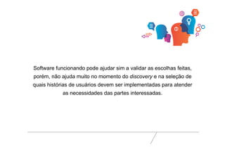 Software funcionando pode ajudar sim a validar as escolhas feitas, 
porém, não ajuda muito no momento do discovery e na seleção de 
quais histórias de usuários devem ser implementadas para atender 
as necessidades das partes interessadas. 
 