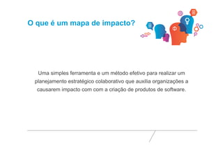 O que é um mapa de impacto? 
Uma simples ferramenta e um método efetivo para realizar um 
planejamento estratégico colaborativo que auxilia organizações a 
causarem impacto com com a criação de produtos de software. 
 