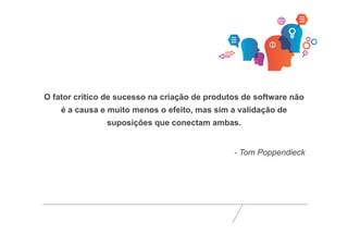 O fator crítico de sucesso na criação de produtos de software não 
é a causa e muito menos o efeito, mas sim a validação de 
suposições que conectam ambas. 
- Tom Poppendieck 
 