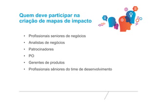 Quem deve participar na 
criação de mapas de impacto 
• Profissionais seniores de negócios 
• Analistas de negócios 
• Patrocinadores 
• PO 
• Gerentes de produtos 
• Profissionais sêniores do time de desenvolvimento 
 