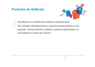 Produtos de Software 
• Acontecem no contexto da mudança organizacional. 
• Tem relação interdependente e relacionamento dinâmico com 
pessoas, outros produtos projetos, a própria organização e a 
comunidade em torno da mesma. 
 