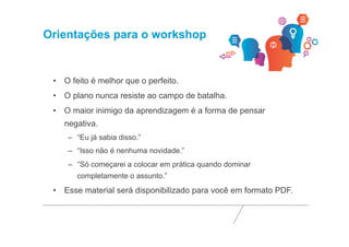Orientações para o workshop 
• O feito é melhor que o perfeito. 
• O plano nunca resiste ao campo de batalha. 
• O maior inimigo da aprendizagem é a forma de pensar 
negativa. 
– “Eu já sabia disso.” 
– “Isso não é nenhuma novidade.” 
– “Só começarei a colocar em prática quando dominar 
completamente o assunto.” 
• Esse material será disponibilizado para você em formato PDF. 
 