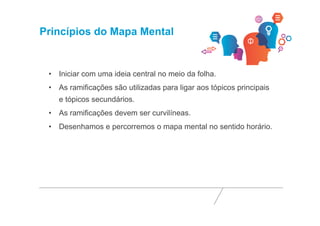 Princípios do Mapa Mental 
• Iniciar com uma ideia central no meio da folha. 
• As ramificações são utilizadas para ligar aos tópicos principais 
e tópicos secundários. 
• As ramificações devem ser curvilíneas. 
• Desenhamos e percorremos o mapa mental no sentido horário. 
 