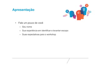 Apresentação 
• Fale um pouco de você 
– Seu nome 
– Sua experiência em identificar e levantar escopo 
– Suas expectativas para o workshop 
 