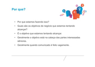 Por que? 
• Por que estamos fazendo isso? 
• Quais são os objetivos de negócio que estamos tentando 
alcançar? 
• É o objetivo que estamos tentando alcançar. 
• Geralmente o objetivo está na cabeça das partes interessadas 
sêniores. 
• Geralmente quando comunicado é feito vagamente. 
 