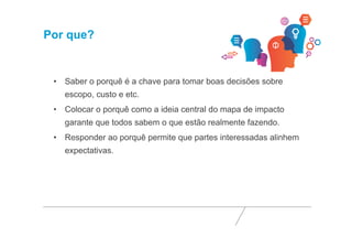 Por que? 
• Saber o porquê é a chave para tomar boas decisões sobre 
escopo, custo e etc. 
• Colocar o porquê como a ideia central do mapa de impacto 
garante que todos sabem o que estão realmente fazendo. 
• Responder ao porquê permite que partes interessadas alinhem 
expectativas. 
 