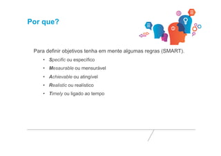 Por que? 
Para definir objetivos tenha em mente algumas regras (SMART). 
• Specific ou específico 
• Mesaurable ou mensurável 
• Achievable ou atingível 
• Realistic ou realístico 
• Timely ou ligado ao tempo 
 