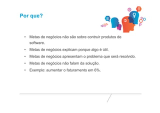 Por que? 
• Metas de negócios não são sobre contruir produtos de 
software. 
• Metas de negócios explicam porque algo é útil. 
• Metas de negócios apresentam o problema que será resolvido. 
• Metas de negócios não falam da solução. 
• Exemplo: aumentar o faturamento em 6%. 
 