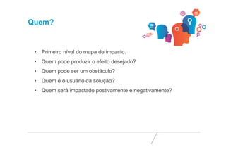 Quem? 
• Primeiro nível do mapa de impacto. 
• Quem pode produzir o efeito desejado? 
• Quem pode ser um obstáculo? 
• Quem é o usuário da solução? 
• Quem será impactado postivamente e negativamente? 
 