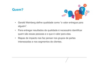 Quem? 
• Gerald Weinberg define qualidade como “o valor entregue para 
alguém”. 
• Para entregar resultados de qualidade é necessário identificar 
quem são essas pessoas e o que é valor para elas. 
• Mapas de impacto nos faz pensar nos grupos de partes 
interessadas e nos segmentos de clientes. 
 