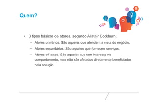 Quem? 
• 3 tipos básicos de atores, segundo Alistair Cockburn: 
• Atores primários. São aqueles que atendem a meta do negócio. 
• Atores secundários. São aqueles que fornecem serviços. 
• Atores off-stage. São aqueles que tem interesse no 
comportamento, mas não são afetados diretamente beneficiados 
pela solução. 
 