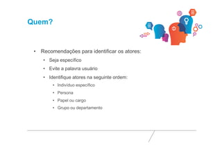 Quem? 
• Recomendações para identificar os atores: 
• Seja específico 
• Evite a palavra usuário 
• Identifique atores na seguinte ordem: 
• Indivíduo específico 
• Persona 
• Papel ou cargo 
• Grupo ou departamento 
 