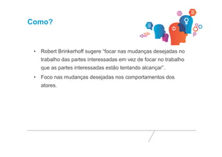 Como? 
• Robert Brinkerhoff sugere “focar nas mudanças desejadas no 
trabalho das partes interessadas em vez de focar no trabalho 
que as partes interessadas estão tentando alcançar”. 
• Foco nas mudanças desejadas nos comportamentos dos 
atores. 
 
