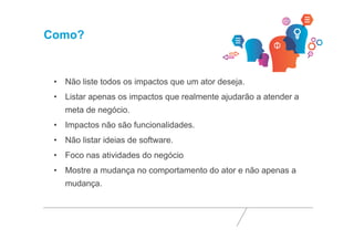Como? 
• Não liste todos os impactos que um ator deseja. 
• Listar apenas os impactos que realmente ajudarão a atender a 
meta de negócio. 
• Impactos não são funcionalidades. 
• Não listar ideias de software. 
• Foco nas atividades do negócio 
• Mostre a mudança no comportamento do ator e não apenas a 
mudança. 
 