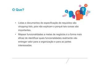 O Que? 
• Listas e documentos de especificação de requisitos são 
shopping lists, pois não explicam o porquê tais coisas são 
importantes. 
• Mapear funcionalidades a metas de negócios é a forma mais 
eficaz de identificar quais funcionalidades realmente vão 
entregar valor para a organização e para as partes 
interessadas. 
 