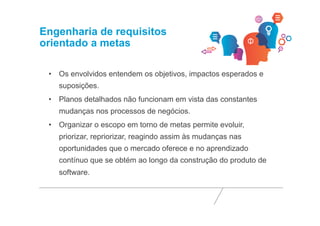 Engenharia de requisitos 
orientado a metas 
• Os envolvidos entendem os objetivos, impactos esperados e 
suposições. 
• Planos detalhados não funcionam em vista das constantes 
mudanças nos processos de negócios. 
• Organizar o escopo em torno de metas permite evoluir, 
priorizar, repriorizar, reagindo assim às mudanças nas 
oportunidades que o mercado oferece e no aprendizado 
contínuo que se obtém ao longo da construção do produto de 
software. 
 