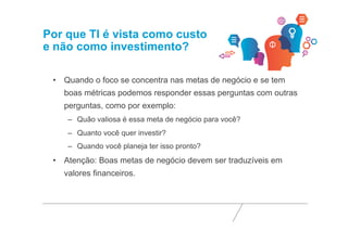Por que TI é vista como custo 
e não como investimento? 
• Quando o foco se concentra nas metas de negócio e se tem 
boas métricas podemos responder essas perguntas com outras 
perguntas, como por exemplo: 
– Quão valiosa é essa meta de negócio para você? 
– Quanto você quer investir? 
– Quando você planeja ter isso pronto? 
• Atenção: Boas metas de negócio devem ser traduzíveis em 
valores financeiros. 
 