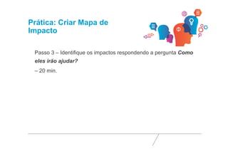 Prática: Criar Mapa de 
Impacto 
Passo 3 – Identifique os impactos respondendo a pergunta Como 
eles irão ajudar? 
– 20 min. 
 