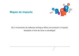 Mapas de Impacto 
Se o incremento de software entregue falhou em produzir o impacto 
desejado é hora de rever a estratégia! 
 