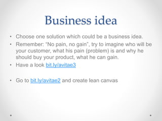 Business idea
• Choose one solution which could be a business idea.
• Remember: “No pain, no gain”, try to imagine who will be
your customer, what his pain (problem) is and why he
should buy your product, what he can gain.
• Have a look bit.ly/avitae3
• Go to bit.ly/avitae2 and create lean canvas
 