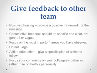 Give feedback to other
team
• Positive phrasing – provide a positive framework for the
message
• Constructive feedback should be specific and clear, not
general or vague.
• Focus on the most important areas you have observed
• Do not judge
• Action‐orientation – give a specific plan of action to
follow
• Focus your comments on your colleague's behavior
rather than on her/his personality
 