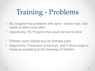 Training - Problems
• My daughter has problems with eyes – doctor says she
needs to blink more often
• Opportunity: PC Program that would remind to blink
• Children want original toys for birthday party
• Opportunity: Production of the toys and T-shirts made to
measure according to the drawings of children
 