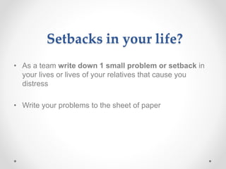 Setbacks in your life?
• As a team write down 1 small problem or setback in
your lives or lives of your relatives that cause you
distress
• Write your problems to the sheet of paper
 