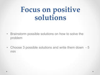 Focus on positive
solutions
• Brainstorm possible solutions on how to solve the
problem
• Choose 3 possible solutions and write them down - 5
min
 