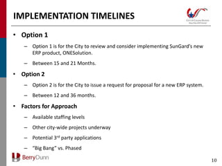 IMPLEMENTATION TIMELINES
• Option 1
   – Option 1 is for the City to review and consider implementing SunGard’s new
     ERP product, ONESolution.
   – Between 15 and 21 Months.

• Option 2
   – Option 2 is for the City to issue a request for proposal for a new ERP system.
   – Between 12 and 36 months.

• Factors for Approach
   – Available staffing levels
   – Other city-wide projects underway
   – Potential 3rd party applications
   – “Big Bang” vs. Phased

                                                                                      10
 