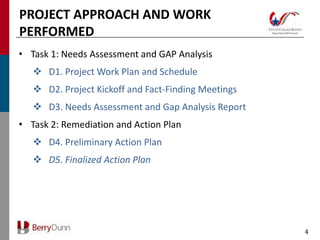 PROJECT APPROACH AND WORK
PERFORMED
• Task 1: Needs Assessment and GAP Analysis
    D1. Project Work Plan and Schedule
    D2. Project Kickoff and Fact-Finding Meetings
    D3. Needs Assessment and Gap Analysis Report
• Task 2: Remediation and Action Plan
    D4. Preliminary Action Plan
    D5. Finalized Action Plan




                                                     4
 