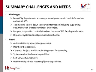 SUMMARY CHALLENGES AND NEEDS
•   Challenges
      Many City departments are using manual processes to track information
       outside of SPS.
      The inability to drill down to source information including supporting
       documentation creates numerous challenges.
      Budgets preparation typically involves the use of MS Excel spreadsheets.
      Disparate systems do not promote data sharing.
•   Needs
      Automate/integrate existing processes.
      Dashboard capabilities.
      Contract, Project, and Grant Management functionality.
      System-wide attachment capabilities.
      Self-Service functionality.
      User friendly ad-hoc reporting/query capabilities.


                                                                                  6
 