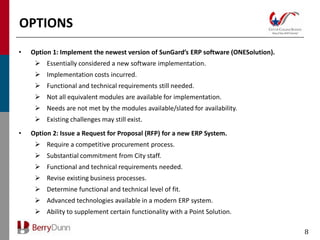 OPTIONS
•   Option 1: Implement the newest version of SunGard’s ERP software (ONESolution).
      Essentially considered a new software implementation.
      Implementation costs incurred.
      Functional and technical requirements still needed.
      Not all equivalent modules are available for implementation.
      Needs are not met by the modules available/slated for availability.
      Existing challenges may still exist.
•   Option 2: Issue a Request for Proposal (RFP) for a new ERP System.
      Require a competitive procurement process.
      Substantial commitment from City staff.
      Functional and technical requirements needed.
      Revise existing business processes.
      Determine functional and technical level of fit.
      Advanced technologies available in a modern ERP system.
      Ability to supplement certain functionality with a Point Solution.

                                                                                      8
 