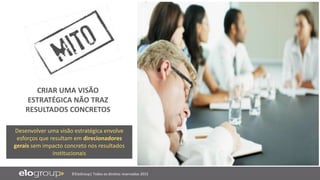 ©EloGroup| Todos os direitos reservados 2015
Desenvolver uma visão estratégica envolve
esforços que resultam em direcionadores
gerais sem impacto concreto nos resultados
institucionais
CRIAR UMA VISÃO
ESTRATÉGICA NÃO TRAZ
RESULTADOS CONCRETOS
 