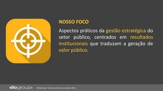 ©EloGroup| Todos os direitos reservados 2015
Aspectos práticos da gestão estratégica do
setor público, centrados em resultados
institucionais que traduzam a geração de
valor público.
NOSSO FOCO
 