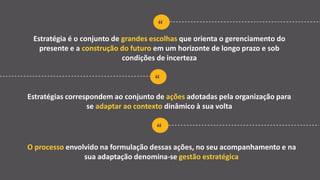 “
Estratégia é o conjunto de grandes escolhas que orienta o gerenciamento do
presente e a construção do futuro em um horizonte de longo prazo e sob
condições de incerteza
“
Estratégias correspondem ao conjunto de ações adotadas pela organização para
se adaptar ao contexto dinâmico à sua volta
“
O processo envolvido na formulação dessas ações, no seu acompanhamento e na
sua adaptação denomina-se gestão estratégica
 