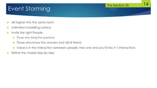 14
Event Storming
 All togher into the same room
 Unlimited modelling surface
 Invite the right People
 Those who bring the questions
 Those who know the answers (not all of them)
 Value is in the interaction between people: miss one and you’ll miss n-1 interactions
 Refine the model step-by-step
The Solution: ES
 