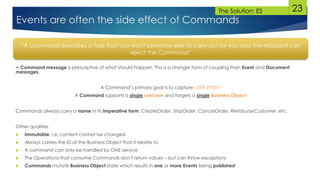 23
A Command message is prescriptive of what should happen. This is a stronger form of coupling than Event and Document
messages.
A Command’s primary goal is to capture USER INTENT
A Command supports a single usecase and targets a single Business Object
Commands always carry a name in its imperative form: CreateOrder, ShipOrder, CancelOrder, ReimburseCustomer, etc.
Other qualities
 Immutable, i.e. content cannot be changed
 Always carries the ID of the Business Object that it relates to
 A command can only be handled by ONE service
 The Operations that consume Commands don’t return values – but can throw exceptions
 Commands mutate Business Object state which results in one or more Events being published
“A command describes a Task that you want someone else to carry out for you and the recipient can
reject the Command”
Events are often the side effect of Commands
The Solution: ES
 