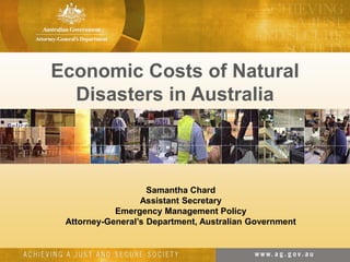 Economic Costs of Natural
Disasters in Australia
Samantha Chard
Assistant Secretary
Emergency Management Policy
Attorney-General’s Department, Australian Government
 