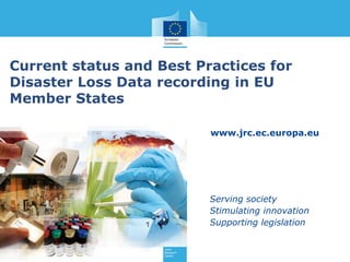 www.jrc.ec.europa.eu
Serving society
Stimulating innovation
Supporting legislation
Current status and Best Practices for
Disaster Loss Data recording in EU
Member States
 