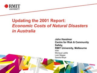 Updating the 2001 Report:
Economic Costs of Natural Disasters
in Australia
John Handmer
Centre for Risk & Community
Safety,
RMIT University, Melbourne
With
Monique Ladds
Liam Magee
Sandra Moye
 