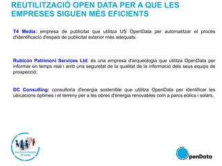 REUTILITZACIÓ OPEN DATA PER A QUE LES
EMPRESES SIGUEN MÉS EFICIENTS
T4 Media: empresa de publicitat que utilitza US OpenData per automatitzar el procés
d'identificació d'espais de publicitat exterior més adequats.
Rubicon Patrimoni Services Ltd: és una empresa d'arqueologia que utilitza OpenData per
informar en temps real i amb una seguretat de la qualitat de la informació dels seus equips de
prospecció.
DC Consulting: consultoria d'energia sostenible que utilitza OpenData per identificar les
ubicacions òptimes i el terreny per a les obres d'energia renovables com a parcs eòlics i solars.
 
