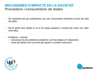 • És important tant per publicadors com per consumidors entendre el punt de vista
de l’altre.
• No té sentit obrir dades si no hi ha ningú preparat o motivat per crear nou valor
amb elles.
• Problema – solució:
• cal pensar en els problemes existents i com les dades s’hi relacionen.
• veure les dades com una eina per ajudar a construir solucions.
MECANISMES D’IMPACTE EN LA SOCIETAT
Proveïdors i consumidors de dades
 
