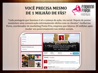 VOCÊ PRECISA MESMO
DE 1 MILHÃO DE FÃS?
“Cada postagem que fazemos é só o começo da ação, via social. Depois de postar
mantemos uma comunicação extremamente efetiva com os clientes”, Guilherme
Perez, coordenador de marketing Ponto Frio, empresa que faturou 20 milhões após
mudar seu posicionamento nas mídias sociais.
 