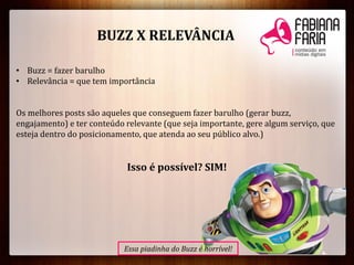 BUZZ X RELEVÂNCIA
• Buzz = fazer barulho
• Relevância = que tem importância
Os melhores posts são aqueles que conseguem fazer barulho (gerar buzz,
engajamento) e ter conteúdo relevante (que seja importante, gere algum serviço, que
esteja dentro do posicionamento, que atenda ao seu público alvo.)
Isso é possível? SIM!
Essa piadinha do Buzz é horrível!
 