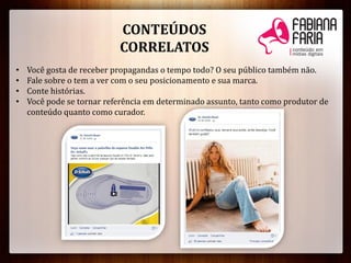 CONTEÚDOS
CORRELATOS
• Você gosta de receber propagandas o tempo todo? O seu público também não.
• Fale sobre o tem a ver com o seu posicionamento e sua marca.
• Conte histórias.
• Você pode se tornar referência em determinado assunto, tanto como produtor de
conteúdo quanto como curador.
 