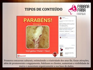 Promova concursos culturais, estimulando a criatividade dos seus fãs. Essas ativações,
além de promoverem o engajamento, fidelizam os clientes, aumentam a visibilidade da
marca e aumentam organicamente a sua base de dados.
TIPOS DE CONTEÚDO
 