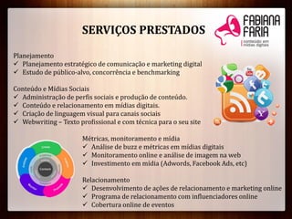 SERVIÇOS PRESTADOS
Planejamento
 Planejamento estratégico de comunicação e marketing digital
 Estudo de público-alvo, concorrência e benchmarking
Conteúdo e Mídias Sociais
 Administração de perfis sociais e produção de conteúdo.
 Conteúdo e relacionamento em mídias digitais.
 Criação de linguagem visual para canais sociais
 Webwriting – Texto profissional e com técnica para o seu site
Métricas, monitoramento e mídia
 Análise de buzz e métricas em mídias digitais
 Monitoramento online e análise de imagem na web
 Investimento em mídia (Adwords, Facebook Ads, etc)
Relacionamento
 Desenvolvimento de ações de relacionamento e marketing online
 Programa de relacionamento com influenciadores online
 Cobertura online de eventos
 