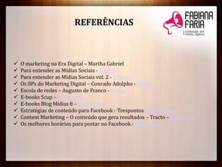 REFERÊNCIAS
 O marketing na Era Digital – Martha Gabriel
 Para entender as Mídias Sociais - E-book
 Para entender as Mídias Sociais vol. 2 - E-book
 Os 8Ps do Marketing Digital – Conrado Adolpho - online
 Escola de redes – Augusto de Franco - online
 E-books Scup – Todos aqui
 E-books Blog Mídias 8 – Todos aqui
 Estratégias de conteúdo para Facebook - Trespontos – Slideshare
 Content Marketing – O conteúdo que gera resultados – Tracto – Slideshare
 Os melhores horários para postar no Facebook - Midiatismo
 