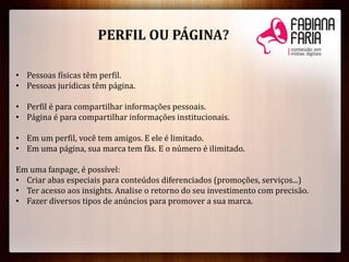 • Pessoas físicas têm perfil.
• Pessoas jurídicas têm página.
• Perfil é para compartilhar informações pessoais.
• Página é para compartilhar informações institucionais.
• Em um perfil, você tem amigos. E ele é limitado.
• Em uma página, sua marca tem fãs. E o número é ilimitado.
Em uma fanpage, é possível:
• Criar abas especiais para conteúdos diferenciados (promoções, serviços...)
• Ter acesso aos insights. Analise o retorno do seu investimento com precisão.
• Fazer diversos tipos de anúncios para promover a sua marca.
PERFIL OU PÁGINA?
 